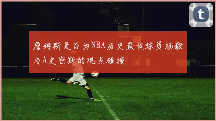 詹姆斯是否为NBA历史最佳球员杨毅与A史密斯的观点碰撞